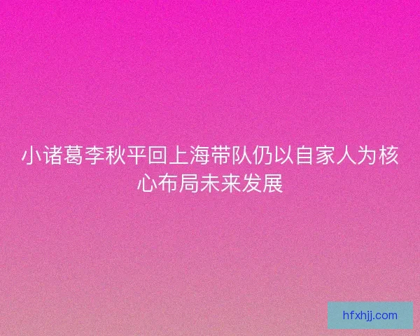 小诸葛李秋平回上海带队仍以自家人为核心布局未来发展