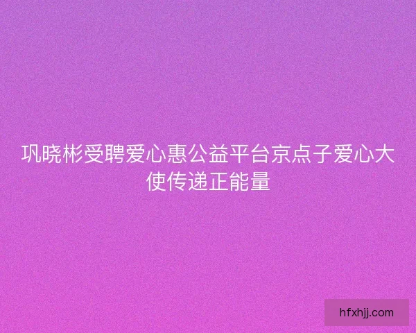 巩晓彬受聘爱心惠公益平台京点子爱心大使传递正能量 巩晓彬受聘爱心惠公益平台京点子爱心大使传递正能量