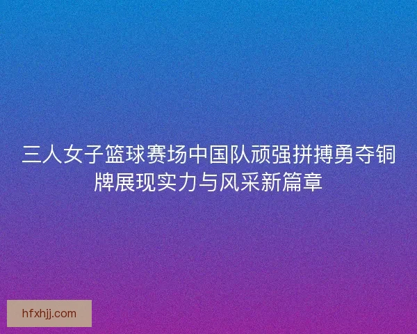 三人女子篮球赛场中国队顽强拼搏勇夺铜牌展现实力与风采新篇章 三人女子篮球赛场中国队顽强拼搏勇夺铜牌展现实力与风采新篇章
